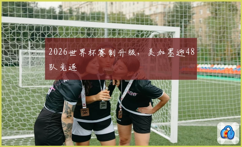 2026世界杯赛制升级，美加墨迎48队竞逐