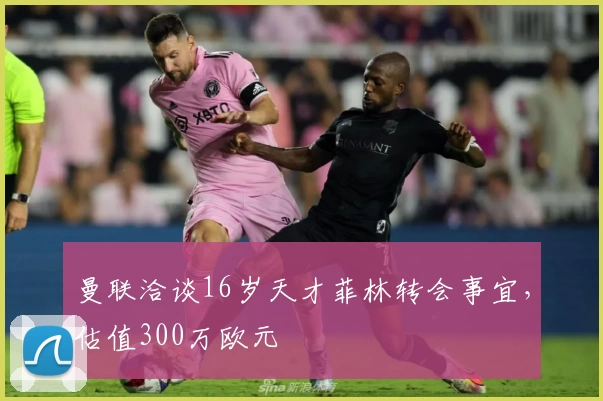 曼联洽谈16岁天才菲林转会事宜，估值300万欧元