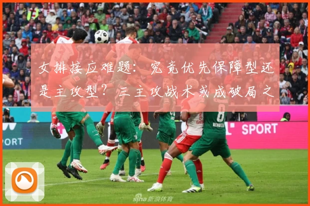 女排接应难题：究竟优先保障型还是主攻型？三主攻战术或成破局之选