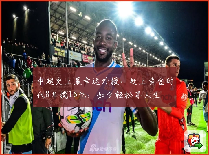 中超史上最幸运外援，赶上黄金时代8年揽16亿，如今轻松享人生