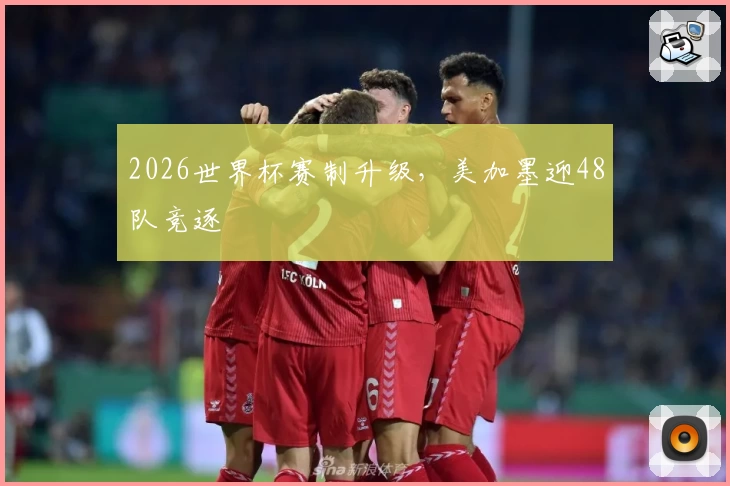 2026世界杯赛制升级，美加墨迎48队竞逐