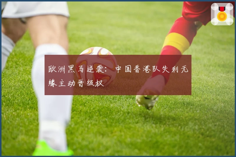欧洲黑马逆袭：中国香港队失利无缘主动晋级权