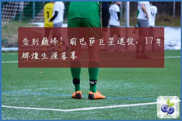 告别巅峰！前巴萨巨星退役，17年辉煌生涯落幕