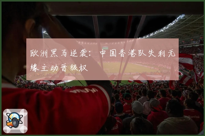 欧洲黑马逆袭：中国香港队失利无缘主动晋级权