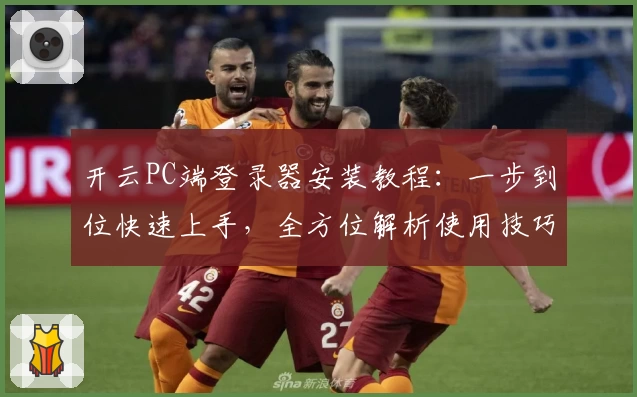 开云PC端登录器安装教程：一步到位快速上手，全方位解析使用技巧与常见问题