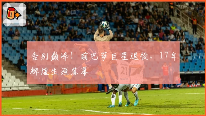 告别巅峰！前巴萨巨星退役，17年辉煌生涯落幕