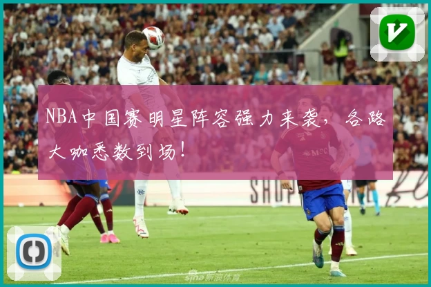 NBA中国赛明星阵容强力来袭,各路大咖悉数到场!
