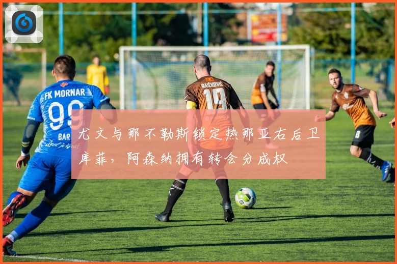 尤文与那不勒斯锁定热那亚右后卫库菲,阿森纳拥有转会分成权
