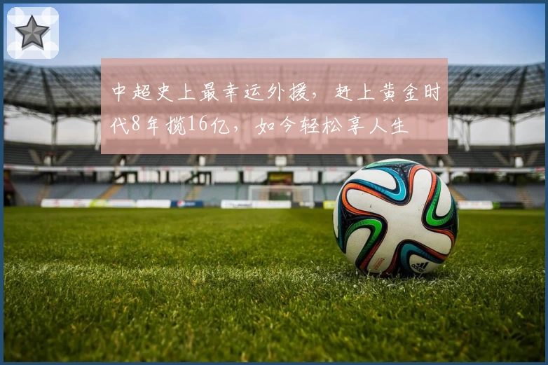 中超史上最幸运外援，赶上黄金时代8年揽16亿，如今轻松享人生