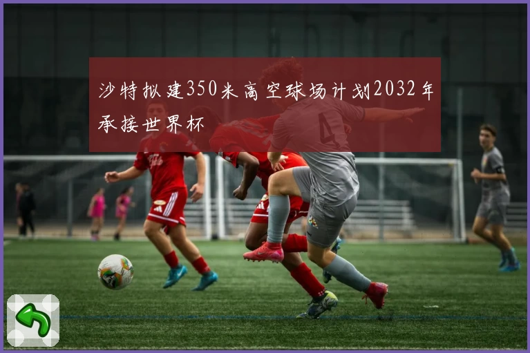 沙特拟建350米高空球场计划2032年承接世界杯