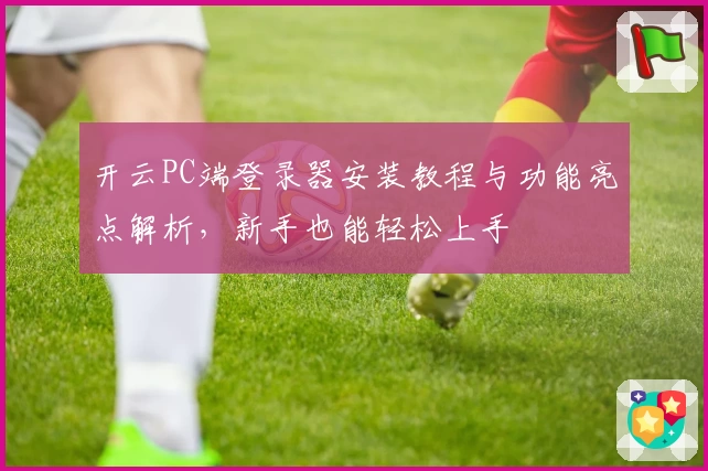 开云PC端登录器安装教程与功能亮点解析，新手也能轻松上手